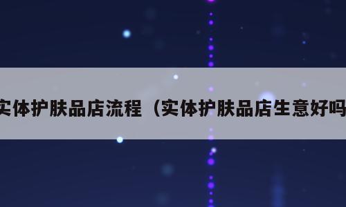 实体护肤品店流程（实体护肤品店生意好吗）