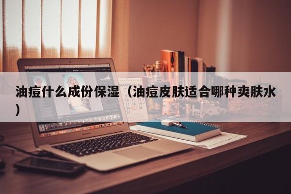 油痘什么成份保湿（油痘皮肤适合哪种爽肤水）