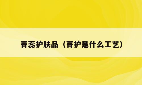 菁蕊护肤品（菁护是什么工艺）