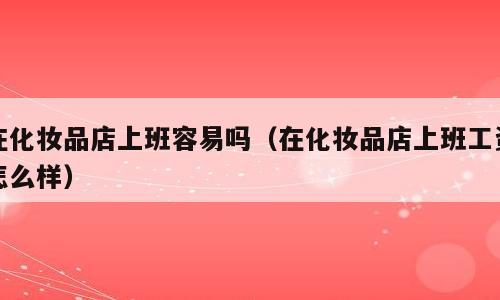 在化妆品店上班容易吗（在化妆品店上班工资怎么样）