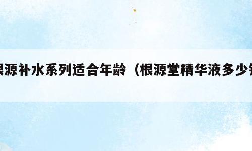 根源补水系列适合年龄（根源堂精华液多少钱）