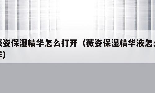 薇姿保湿精华怎么打开（薇姿保湿精华液怎么样）