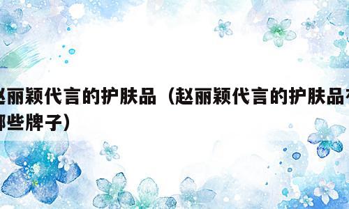 赵丽颖代言的护肤品（赵丽颖代言的护肤品有哪些牌子）