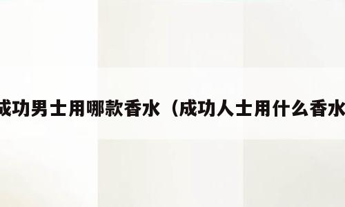 成功男士用哪款香水（成功人士用什么香水）