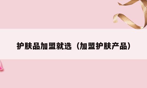 护肤品加盟就选（加盟护肤产品）