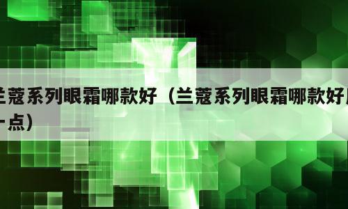 兰蔻系列眼霜哪款好（兰蔻系列眼霜哪款好用一点）