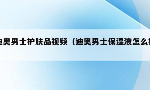 迪奥男士护肤品视频（迪奥男士保湿液怎么样）