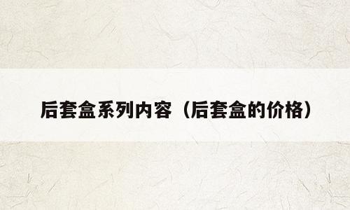 后套盒系列内容（后套盒的价格）