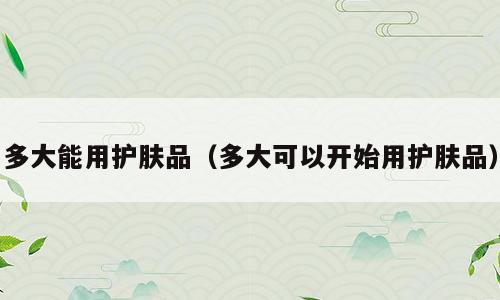 多大能用护肤品（多大可以开始用护肤品）