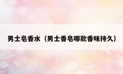 男士皂香水（男士香皂哪款香味持久）