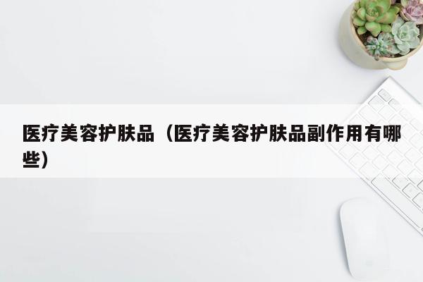 医疗美容护肤品（医疗美容护肤品副作用有哪些）