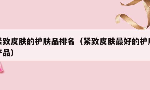 紧致皮肤的护肤品排名（紧致皮肤最好的护肤产品）