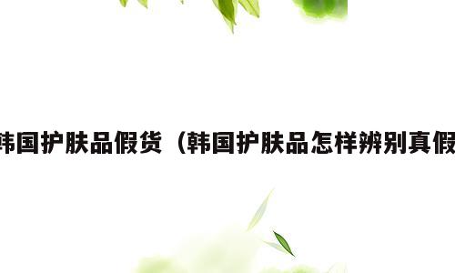 韩国护肤品假货（韩国护肤品怎样辨别真假）