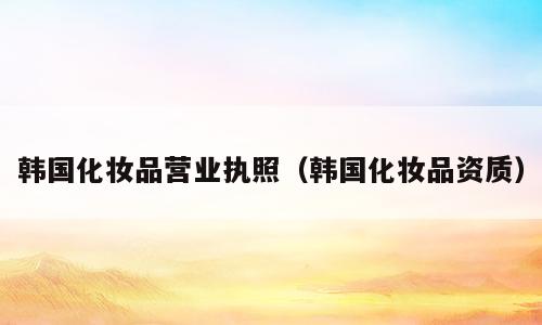韩国化妆品营业执照（韩国化妆品资质）