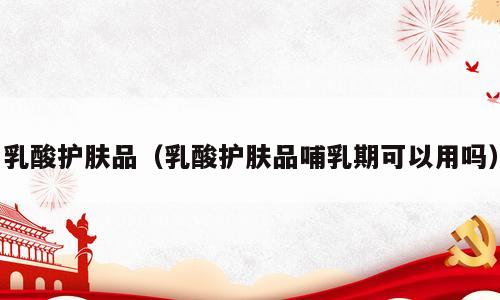乳酸护肤品（乳酸护肤品哺乳期可以用吗）