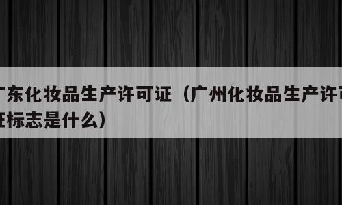 广东化妆品生产许可证（广州化妆品生产许可证标志是什么）