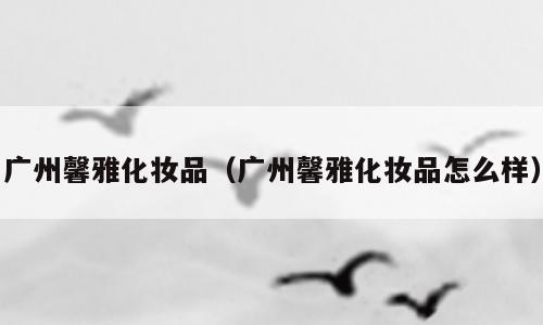 广州馨雅化妆品（广州馨雅化妆品怎么样）