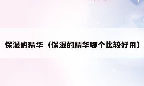 保湿的精华（保湿的精华哪个比较好用）