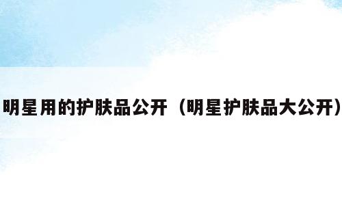 明星用的护肤品公开（明星护肤品大公开）