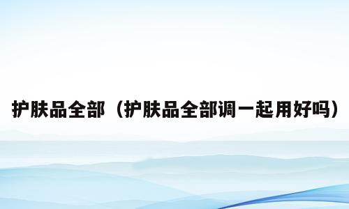 护肤品全部（护肤品全部调一起用好吗）