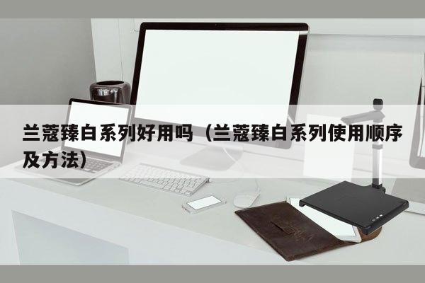 兰蔻臻白系列好用吗（兰蔻臻白系列使用顺序及方法）