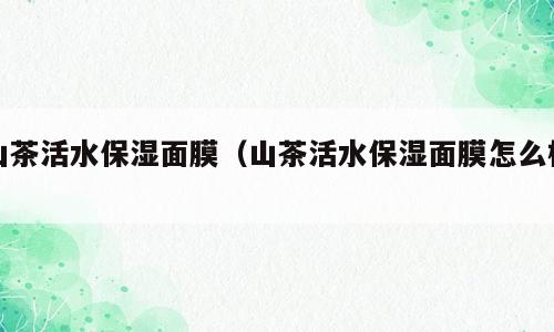 山茶活水保湿面膜（山茶活水保湿面膜怎么样）