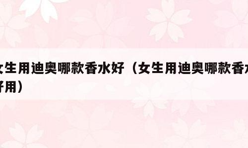 女生用迪奥哪款香水好（女生用迪奥哪款香水好用）