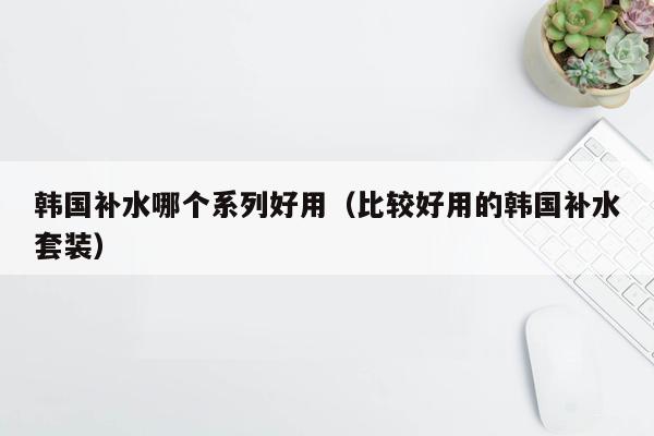 韩国补水哪个系列好用（比较好用的韩国补水套装）