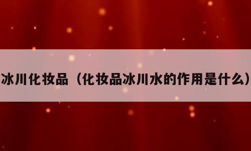 冰川化妆品（化妆品冰川水的作用是什么）