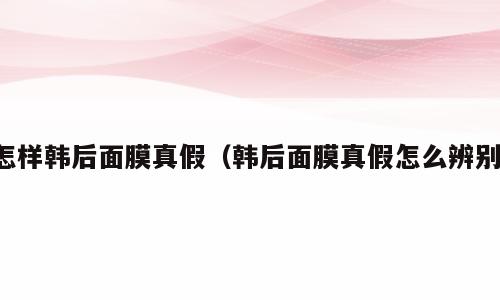 怎样韩后面膜真假（韩后面膜真假怎么辨别）