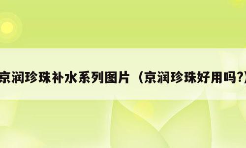 京润珍珠补水系列图片（京润珍珠好用吗?）