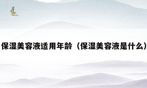 保湿美容液适用年龄（保湿美容液是什么）