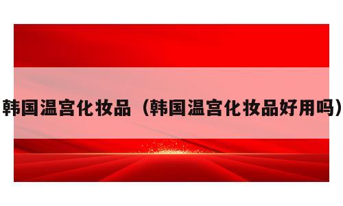 韩国温宫化妆品（韩国温宫化妆品好用吗）