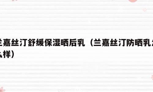 兰嘉丝汀舒缓保湿晒后乳（兰嘉丝汀防晒乳怎么样）