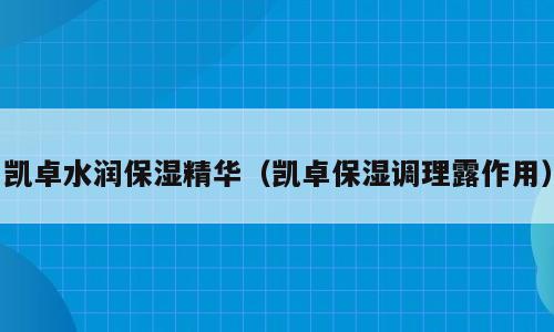 凯卓水润保湿精华（凯卓保湿调理露作用）
