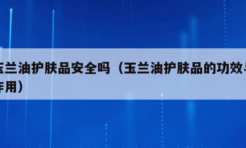玉兰油护肤品安全吗（玉兰油护肤品的功效与作用）