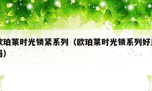 欧珀莱时光锁紧系列（欧珀莱时光锁系列好用吗）