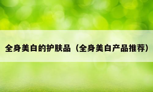 全身美白的护肤品（全身美白产品推荐）
