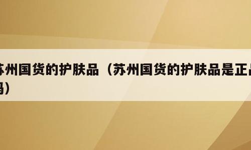 苏州国货的护肤品（苏州国货的护肤品是正品吗）