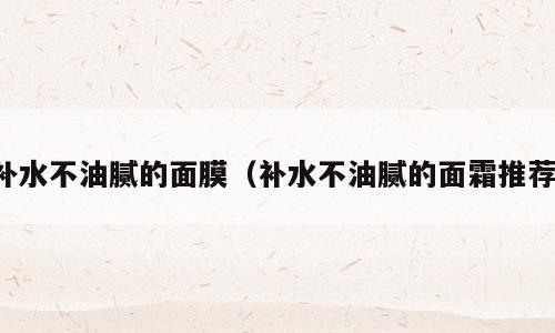 补水不油腻的面膜（补水不油腻的面霜推荐）
