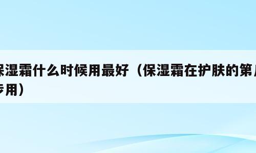 保湿霜什么时候用最好（保湿霜在护肤的第几步用）