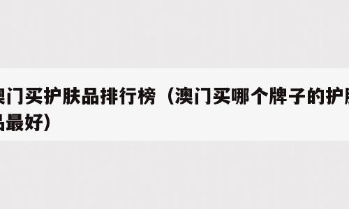 澳门买护肤品排行榜（澳门买哪个牌子的护肤品最好）