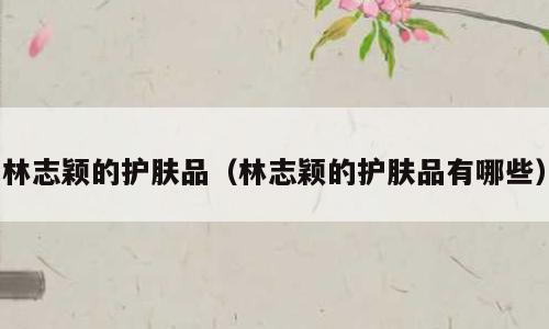 林志颖的护肤品（林志颖的护肤品有哪些）
