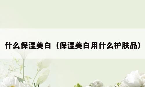 什么保湿美白（保湿美白用什么护肤品）