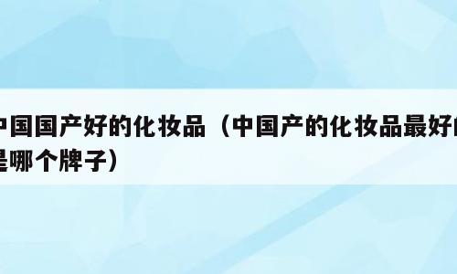 中国国产好的化妆品（中国产的化妆品最好的是哪个牌子）