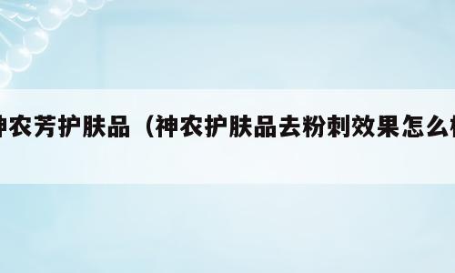 神农芳护肤品（神农护肤品去粉刺效果怎么样）