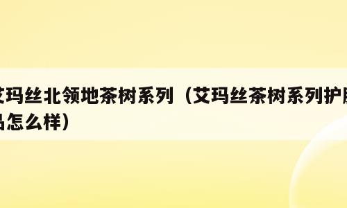 艾玛丝北领地茶树系列（艾玛丝茶树系列护肤品怎么样）