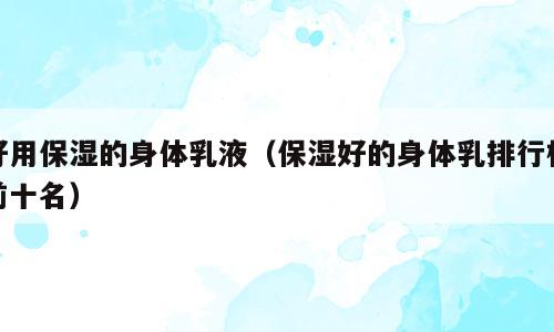 好用保湿的身体乳液（保湿好的身体乳排行榜前十名）