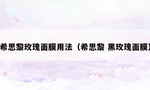 希思黎玫瑰面膜用法（希思黎 黑玫瑰面膜）