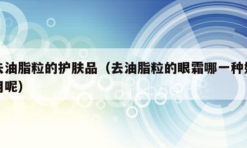 去油脂粒的护肤品（去油脂粒的眼霜哪一种好用呢）